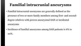Familial intracranial aneurysms
• Familial intracranial aneurysms are generally defined as the
presence of two or more family members among first- and second-
degree relatives with proven aneurysmal SAH or incidental
aneurysms
• Incidence of familial aneurysms among SAH patients is 6% to
20%.
 