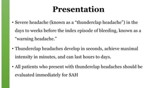Presentation
• Severe headache (known as a “thunderclap headache”) in the
days to weeks before the index episode of bleeding, known as a
“warning headache.”
• Thunderclap headaches develop in seconds, achieve maximal
intensity in minutes, and can last hours to days.
• All patients who present with thunderclap headaches should be
evaluated immediately for SAH
 