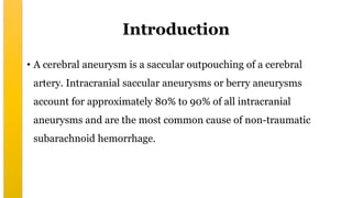 Introduction
• A cerebral aneurysm is a saccular outpouching of a cerebral
artery. Intracranial saccular aneurysms or berry aneurysms
account for approximately 80% to 90% of all intracranial
aneurysms and are the most common cause of non-traumatic
subarachnoid hemorrhage.
 