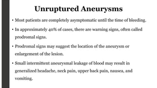 Unruptured Aneurysms
• Most patients are completely asymptomatic until the time of bleeding.
• In approximately 40% of cases, there are warning signs, often called
prodromal signs.
• Prodromal signs may suggest the location of the aneurysm or
enlargement of the lesion.
• Small intermittent aneurysmal leakage of blood may result in
generalized headache, neck pain, upper back pain, nausea, and
vomiting.
 