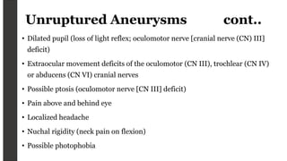 Unruptured Aneurysms cont..
• Dilated pupil (loss of light reflex; oculomotor nerve [cranial nerve (CN) III]
deficit)
• Extraocular movement deficits of the oculomotor (CN III), trochlear (CN IV)
or abducens (CN VI) cranial nerves
• Possible ptosis (oculomotor nerve [CN III] deficit)
• Pain above and behind eye
• Localized headache
• Nuchal rigidity (neck pain on flexion)
• Possible photophobia
 
