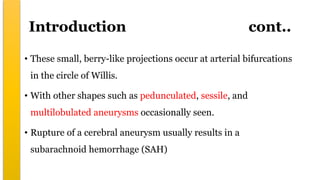 Introduction cont..
• These small, berry-like projections occur at arterial bifurcations
in the circle of Willis.
• With other shapes such as pedunculated, sessile, and
multilobulated aneurysms occasionally seen.
• Rupture of a cerebral aneurysm usually results in a
subarachnoid hemorrhage (SAH)
 