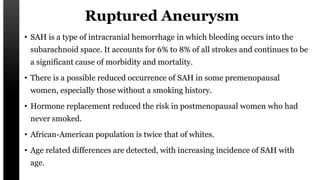 Ruptured Aneurysm
• SAH is a type of intracranial hemorrhage in which bleeding occurs into the
subarachnoid space. It accounts for 6% to 8% of all strokes and continues to be
a significant cause of morbidity and mortality.
• There is a possible reduced occurrence of SAH in some premenopausal
women, especially those without a smoking history.
• Hormone replacement reduced the risk in postmenopausal women who had
never smoked.
• African-American population is twice that of whites.
• Age related differences are detected, with increasing incidence of SAH with
age.
 