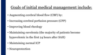 Goals of initial medical management include:
• Augmenting cerebral blood flow (CBF) by:
• Increasing cerebral perfusion pressure (CPP)
• Improving blood rheology
• Maintaining euvolemia (the majority of patients become
hypovolemic in the first 24 hours after SAH)
• Maintaining normal ICP
• Neuroprotection
 