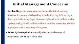Initial Management Concerns
• Rebleeding—the major concern during the initial workup.
Maximal frequency of rebleeding is in the first day (4% on day 1,
then 1.5% daily for 13 days). Between 15% and 20% rebleed within
14 days, and 50% will rebleed within 6 months; thereafter, the risk
is 3%/year with a mortality of 2%/year.
• Acute hydrocephalus—usually obstructive because of
obstruction of CSF by a blood clot
 