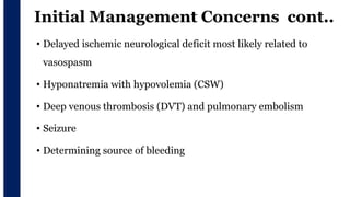 Initial Management Concerns cont..
• Delayed ischemic neurological deficit most likely related to
vasospasm
• Hyponatremia with hypovolemia (CSW)
• Deep venous thrombosis (DVT) and pulmonary embolism
• Seizure
• Determining source of bleeding
 