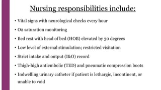 Nursing responsibilities include:
• Vital signs with neurological checks every hour
• O2 saturation monitoring
• Bed rest with head of bed (HOB) elevated by 30 degrees
• Low level of external stimulation; restricted visitation
• Strict intake and output (I&O) record
• Thigh-high antiembolic (TED) and pneumatic compression boots
• Indwelling urinary catheter if patient is lethargic, incontinent, or
unable to void
 