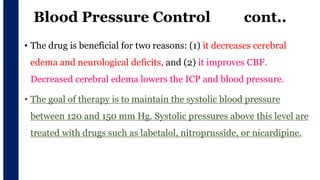 Blood Pressure Control cont..
• The drug is beneficial for two reasons: (1) it decreases cerebral
edema and neurological deficits, and (2) it improves CBF.
Decreased cerebral edema lowers the ICP and blood pressure.
• The goal of therapy is to maintain the systolic blood pressure
between 120 and 150 mm Hg. Systolic pressures above this level are
treated with drugs such as labetalol, nitroprusside, or nicardipine.
v
 