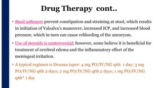 Drug Therapy cont..
• Stool softeners prevent constipation and straining at stool, which results
in initiation of Valsalva’s maneuver, increased ICP, and increased blood
pressure, which in turn can cause rebleeding of the aneurysm.
• Use of steroids is controversial; however, some believe it is beneficial for
treatment of cerebral edema and the inflammatory effect of the
meningeal irritation.
• A typical regimen is Dexona taper: 4 mg PO/IV/NG q6h 1 day; 3 mg
PO/IV/NG q6h 2 days; 2 mg PO/IV/NG q6h 2 days; 1 mg PO/IV/NG
q6h* 1 day
 