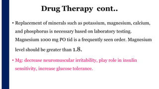 Drug Therapy cont..
• Replacement of minerals such as potassium, magnesium, calcium,
and phosphorus is necessary based on laboratory testing.
Magnesium 1000 mg PO tid is a frequently seen order. Magnesium
level should be greater than 1.8.
• Mg: decrease neuromuscular irritability, play role in insulin
sensitivity, increase glucose tolerance.
 