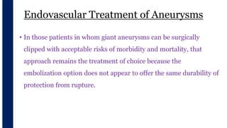 Endovascular Treatment of Aneurysms
v
• In those patients in whom giant aneurysms can be surgically
clipped with acceptable risks of morbidity and mortality, that
approach remains the treatment of choice because the
embolization option does not appear to offer the same durability of
protection from rupture.
 