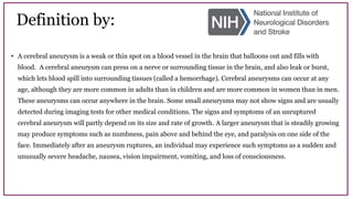 Definition by:
• A cerebral aneurysm is a weak or thin spot on a blood vessel in the brain that balloons out and fills with
blood. A cerebral aneurysm can press on a nerve or surrounding tissue in the brain, and also leak or burst,
which lets blood spill into surrounding tissues (called a hemorrhage). Cerebral aneurysms can occur at any
age, although they are more common in adults than in children and are more common in women than in men.
These aneurysms can occur anywhere in the brain. Some small aneurysms may not show signs and are usually
detected during imaging tests for other medical conditions. The signs and symptoms of an unruptured
cerebral aneurysm will partly depend on its size and rate of growth. A larger aneurysm that is steadily growing
may produce symptoms such as numbness, pain above and behind the eye, and paralysis on one side of the
face. Immediately after an aneurysm ruptures, an individual may experience such symptoms as a sudden and
unusually severe headache, nausea, vision impairment, vomiting, and loss of consciousness.
 