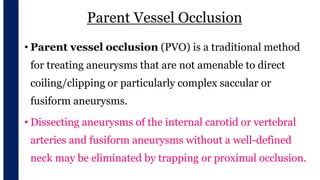Parent Vessel Occlusion
• Parent vessel occlusion (PVO) is a traditional method
for treating aneurysms that are not amenable to direct
coiling/clipping or particularly complex saccular or
fusiform aneurysms.
• Dissecting aneurysms of the internal carotid or vertebral
arteries and fusiform aneurysms without a well-defined
neck may be eliminated by trapping or proximal occlusion.
 