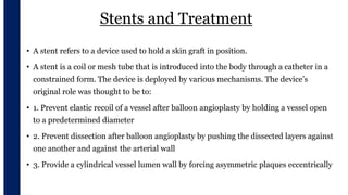 Stents and Treatment
• A stent refers to a device used to hold a skin graft in position.
• A stent is a coil or mesh tube that is introduced into the body through a catheter in a
constrained form. The device is deployed by various mechanisms. The device’s
original role was thought to be to:
• 1. Prevent elastic recoil of a vessel after balloon angioplasty by holding a vessel open
to a predetermined diameter
• 2. Prevent dissection after balloon angioplasty by pushing the dissected layers against
one another and against the arterial wall
• 3. Provide a cylindrical vessel lumen wall by forcing asymmetric plaques eccentrically
 