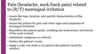 Pain (headache, neck/back pain) related
to (R/T) meningeal irritation
• Assess the type, location, and specific characteristics of the
headache.
• Assess the patient for pain and other signs and symptoms of
meningeal irritation.
• Reposition the patient gently, avoiding any unnecessary movement
of the neck or head.
• Administer analgesics as ordered.
• Darken the patient’s room.
• Apply a cold, wet cloth or ice pack to the patient’s head for
comfort.
 