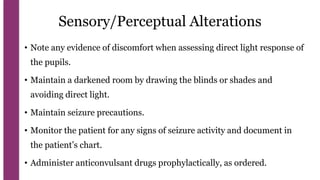 Sensory/Perceptual Alterations
• Note any evidence of discomfort when assessing direct light response of
the pupils.
• Maintain a darkened room by drawing the blinds or shades and
avoiding direct light.
• Maintain seizure precautions.
• Monitor the patient for any signs of seizure activity and document in
the patient’s chart.
• Administer anticonvulsant drugs prophylactically, as ordered.
 