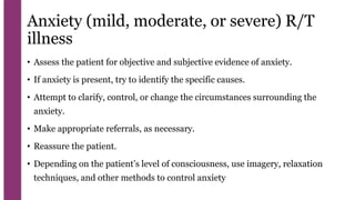Anxiety (mild, moderate, or severe) R/T
illness
• Assess the patient for objective and subjective evidence of anxiety.
• If anxiety is present, try to identify the specific causes.
• Attempt to clarify, control, or change the circumstances surrounding the
anxiety.
• Make appropriate referrals, as necessary.
• Reassure the patient.
• Depending on the patient’s level of consciousness, use imagery, relaxation
techniques, and other methods to control anxiety
 