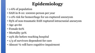 Epidemiology
• 1-6% of population
• SAH in 8-10: 100000 person per year
• 1-2% risk for hemorrhage for un-ruptured aneurysm
• 85% of non-traumatic SAH ruptured intracranial aneurysm
• Age 40-60
• Female 60%
• Mortality 50%
• 25% die before reaching hospital
• 1/3 of survivors dependent for care
• Almost ½ will have cognitive impairment
 