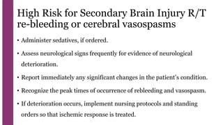 High Risk for Secondary Brain Injury R/T
re-bleeding or cerebral vasospasms
• Administer sedatives, if ordered.
• Assess neurological signs frequently for evidence of neurological
deterioration.
• Report immediately any significant changes in the patient’s condition.
• Recognize the peak times of occurrence of rebleeding and vasospasm.
• If deterioration occurs, implement nursing protocols and standing
orders so that ischemic response is treated.
 
