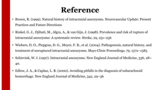 Reference
• Brown, R. (1999). Natural history of intracranial aneurysms. Neurovascular Update: Present
Practices and Future Directions
• Rinkel, G. J., Djibuti, M., Algra, A., & van Gijn, J. (1998). Prevalence and risk of rupture of
intracranial aneurysms: A systematic review. Stroke, 29, 251–256
• Wiebers, D. O., Piepgras, D. G., Meyer, F. B., et al. (2004). Pathogenesis, natural history, and
treatment of unruptured intracranial aneurysms. Mayo Clinic Proceedings, 79, 1572–1583
• Schievink, W. I. (1997). Intracranial aneurysms. New England Journal of Medicine, 336, 28–
40.
• Edlow, J. A., & Caplan, L. R. (2000). Avoiding pitfalls in the diagnosis of subarachnoid
hemorrhage. New England Journal of Medicine, 342, 29–36
 