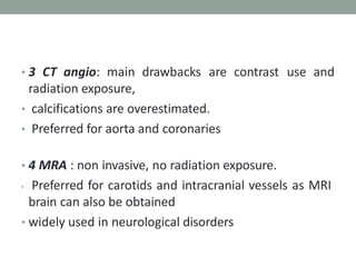 • 3 CT angio: main drawbacks are contrast use and
radiation exposure,
• calcifications are overestimated.
• Preferred for aorta and coronaries
• 4 MRA : non invasive, no radiation exposure.
• Preferred for carotids and intracranial vessels as MRI
brain can also be obtained
• widely used in neurological disorders
 