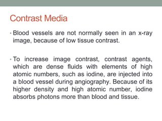 Contrast Media
• Blood vessels are not normally seen in an x-ray
image, because of low tissue contrast.
• To increase image contrast, contrast agents,
which are dense fluids with elements of high
atomic numbers, such as iodine, are injected into
a blood vessel during angiography. Because of its
higher density and high atomic number, iodine
absorbs photons more than blood and tissue.
 