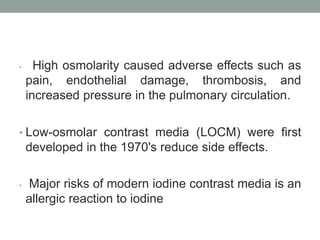 • High osmolarity caused adverse effects such as
pain, endothelial damage, thrombosis, and
increased pressure in the pulmonary circulation.
• Low-osmolar contrast media (LOCM) were first
developed in the 1970's reduce side effects.
• Major risks of modern iodine contrast media is an
allergic reaction to iodine
 