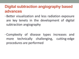 Digital subtraction angiography based
advances
• Better visualization and less radiation exposure
are key tenets in the development of digital
subtraction angiography
• Complexity of disease types increases and
more technically challenging, cutting-edge
procedures are performed
 