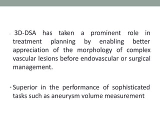 has taken a prominent role in
• 3D-DSA
treatment planning by enabling better
appreciation of the morphology of complex
vascular lesions before endovascular or surgical
management.
• Superior in the performance of sophisticated
tasks such as aneurysm volume measurement
 