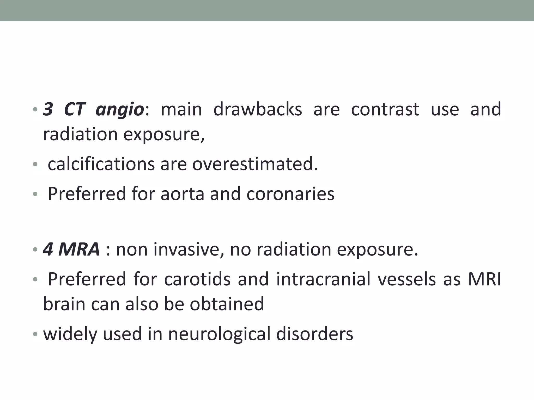 • 3 CT angio: main drawbacks are contrast use and
radiation exposure,
• calcifications are overestimated.
• Preferred for aorta and coronaries
• 4 MRA : non invasive, no radiation exposure.
• Preferred for carotids and intracranial vessels as MRI
brain can also be obtained
• widely used in neurological disorders
 