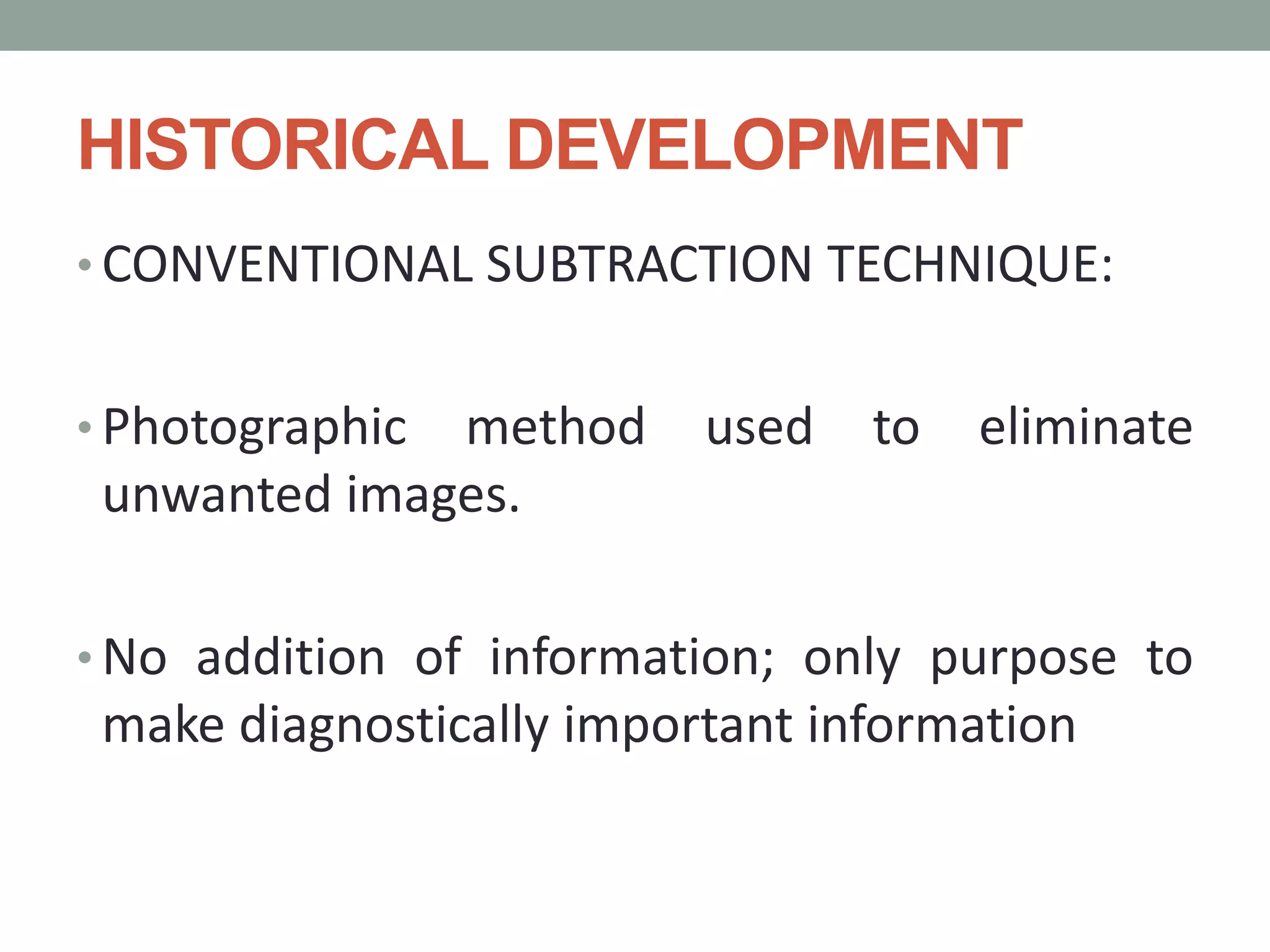 HISTORICAL DEVELOPMENT
• CONVENTIONAL SUBTRACTION TECHNIQUE:
• Photographic method used to eliminate
unwanted images.
• No addition of information; only purpose to
make diagnostically important information
 