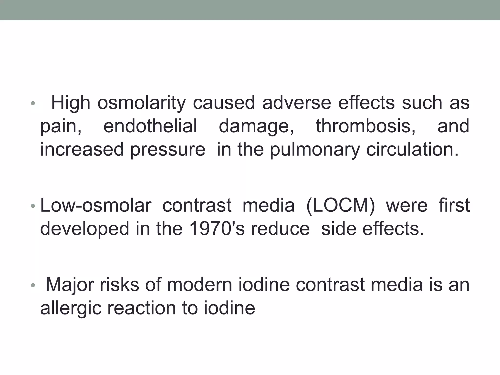 • High osmolarity caused adverse effects such as
pain, endothelial damage, thrombosis, and
increased pressure in the pulmonary circulation.
• Low-osmolar contrast media (LOCM) were first
developed in the 1970's reduce side effects.
• Major risks of modern iodine contrast media is an
allergic reaction to iodine
 