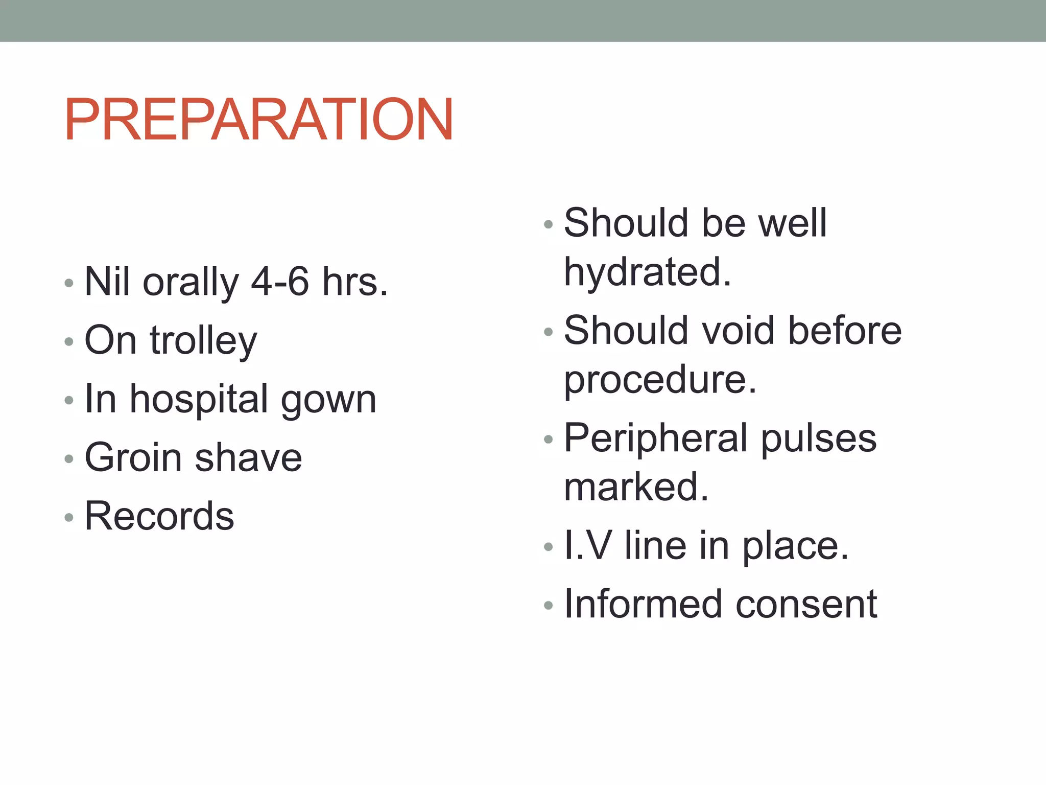 PREPARATION
• Nil orally 4-6 hrs.
• On trolley
• In hospital gown
• Groin shave
• Records
• Should be well
hydrated.
• Should void before
procedure.
• Peripheral pulses
marked.
• I.V line in place.
• Informed consent
 