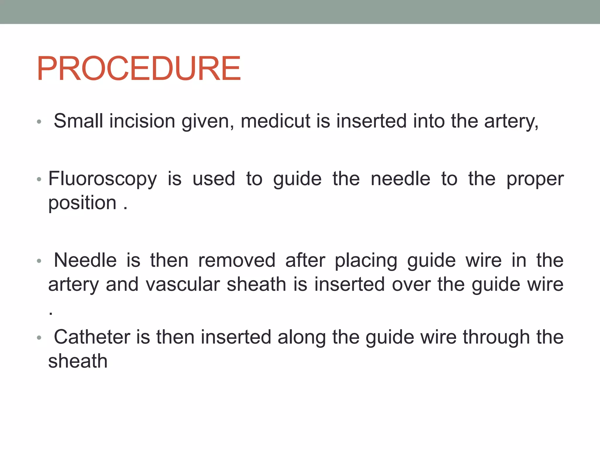PROCEDURE
• Small incision given, medicut is inserted into the artery,
• Fluoroscopy is used to guide the needle to the proper
position .
• Needle is then removed after placing guide wire in the
artery and vascular sheath is inserted over the guide wire
.
• Catheter is then inserted along the guide wire through the
sheath
 