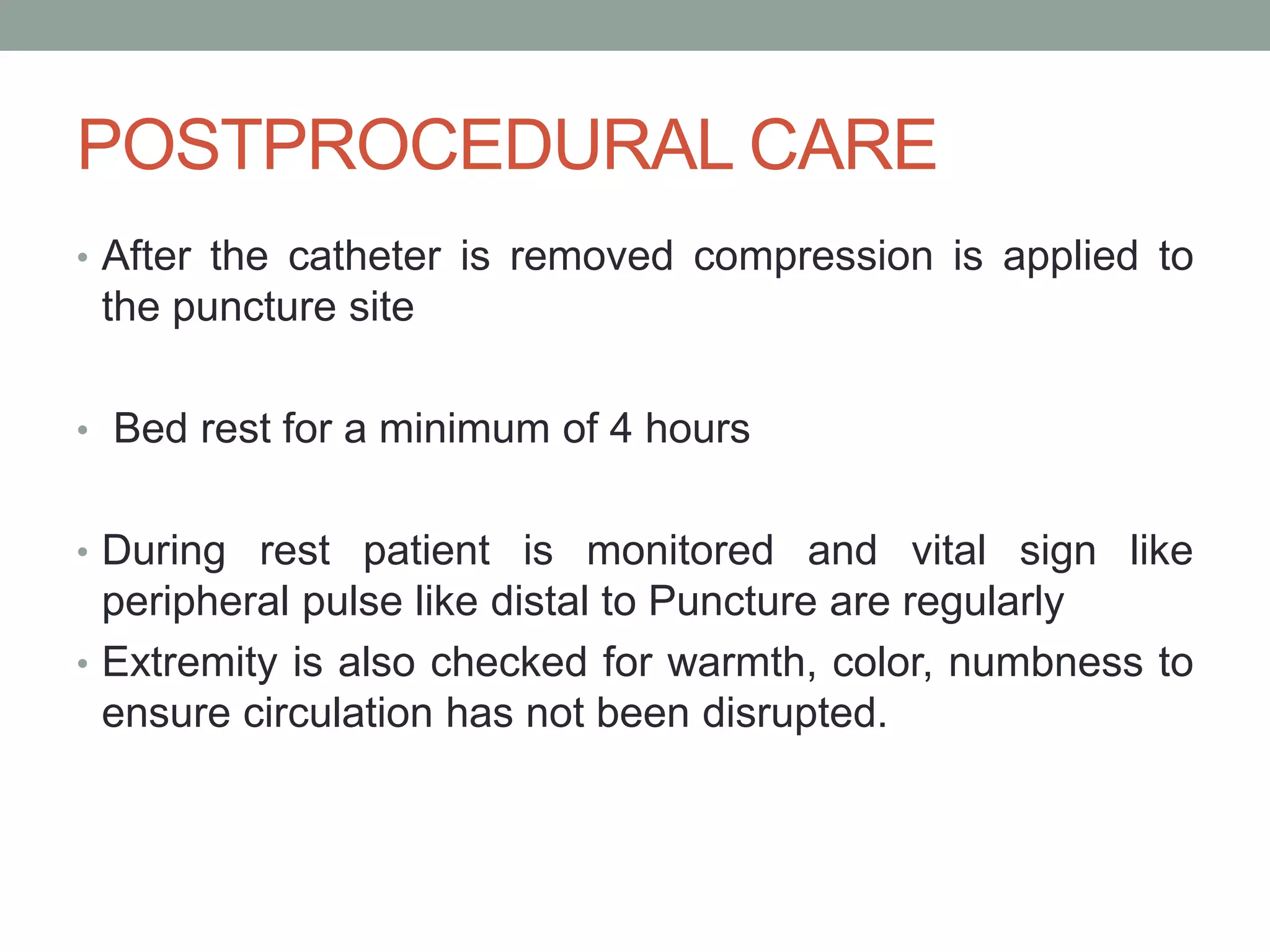 POSTPROCEDURAL CARE
• After the catheter is removed compression is applied to
the puncture site
• Bed rest for a minimum of 4 hours
• During rest patient is monitored and vital sign like
peripheral pulse like distal to Puncture are regularly
• Extremity is also checked for warmth, color, numbness to
ensure circulation has not been disrupted.
 