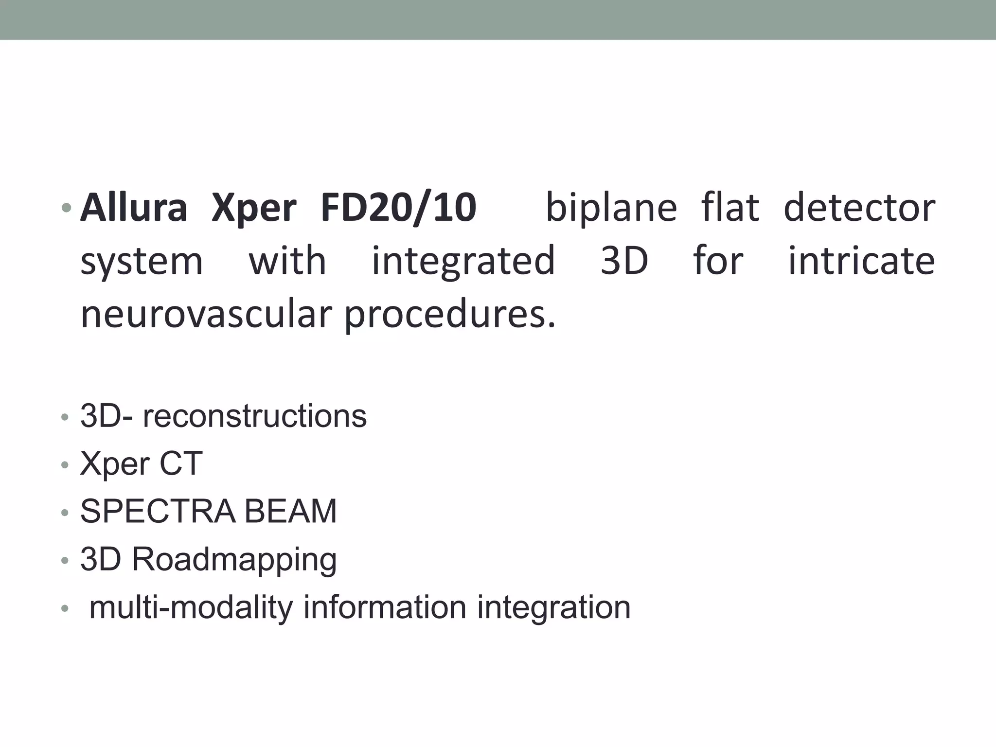 • Allura Xper FD20/10 biplane flat detector
system with integrated 3D for intricate
neurovascular procedures.
• 3D- reconstructions
• Xper CT
• SPECTRA BEAM
• 3D Roadmapping
• multi-modality information integration
 