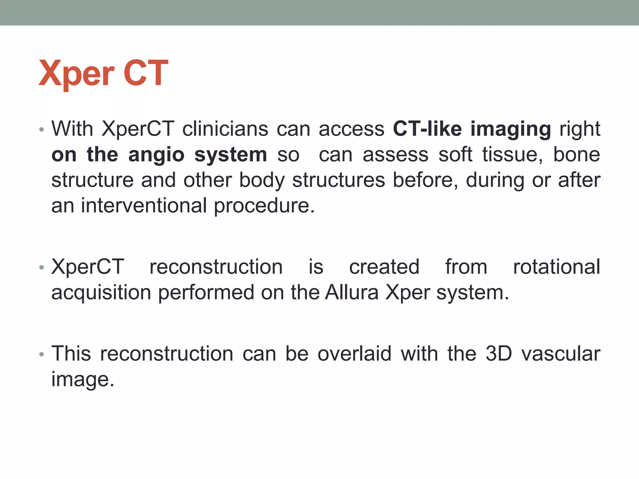 Xper CT
• With XperCT clinicians can access CT-like imaging right
on the angio system so can assess soft tissue, bone
structure and other body structures before, during or after
an interventional procedure.
• XperCT reconstruction is created from rotational
acquisition performed on the Allura Xper system.
• This reconstruction can be overlaid with the 3D vascular
image.
 