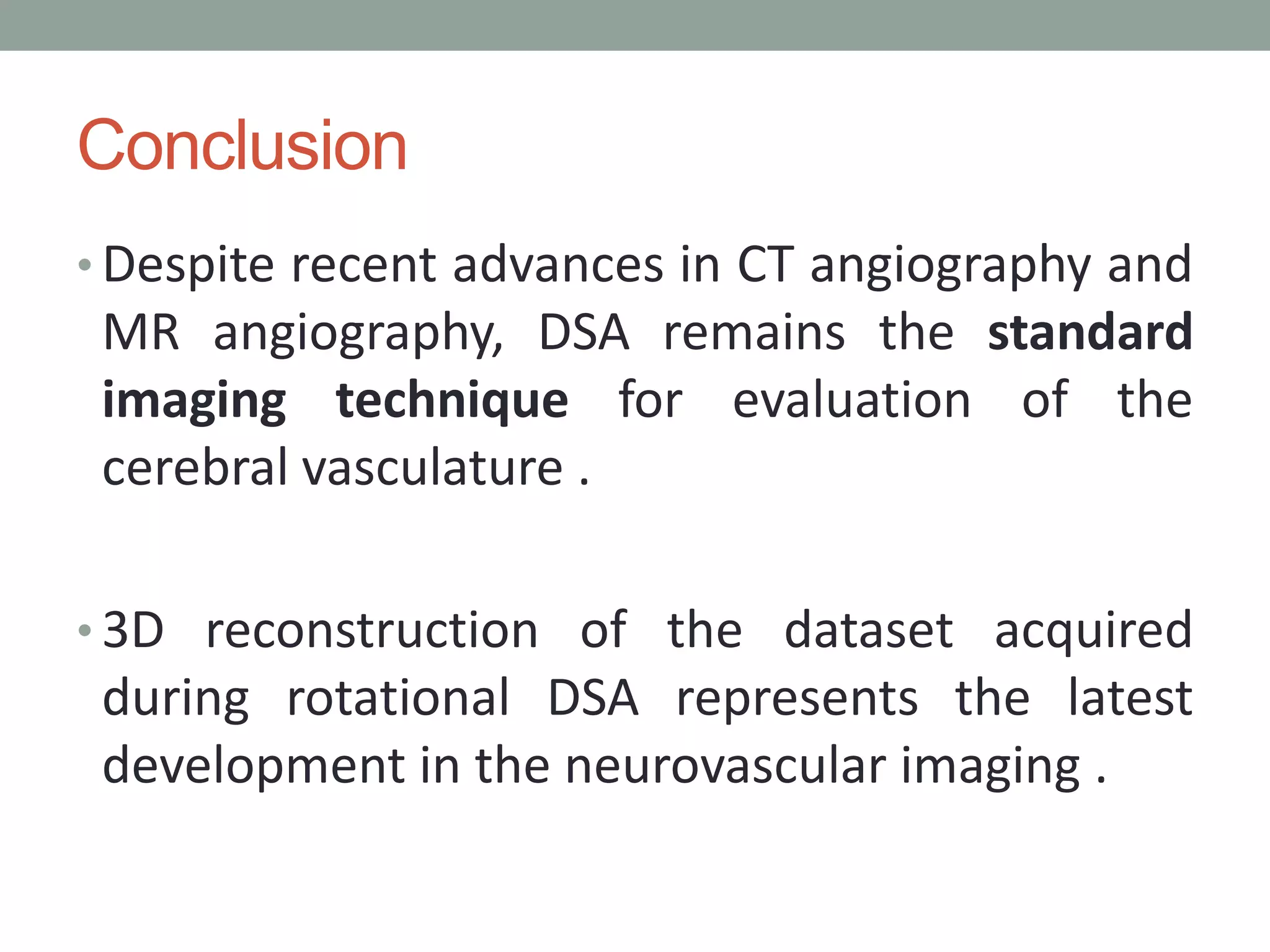 Conclusion
• Despite recent advances in CT angiography and
MR angiography, DSA remains the standard
imaging technique for evaluation of the
cerebral vasculature .
• 3D reconstruction of the dataset acquired
during rotational DSA represents the latest
development in the neurovascular imaging .
 