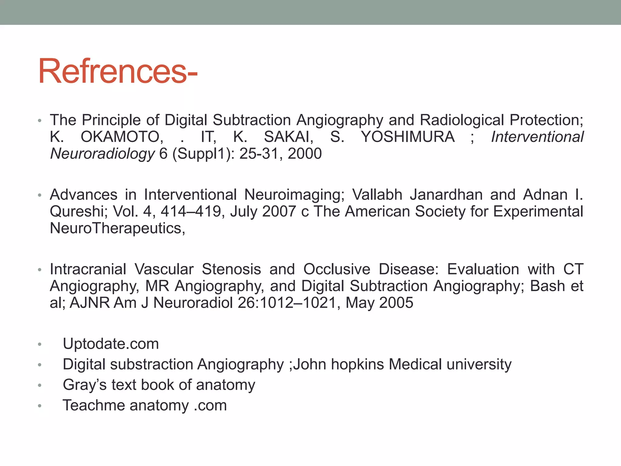 Refrences-
• The Principle of Digital Subtraction Angiography and Radiological Protection;
K. OKAMOTO, . IT, K. SAKAI, S. YOSHIMURA ; Interventional
Neuroradiology 6 (Suppl1): 25-31, 2000
• Advances in Interventional Neuroimaging; Vallabh Janardhan and Adnan I.
Qureshi; Vol. 4, 414–419, July 2007 c The American Society for Experimental
NeuroTherapeutics,
• Intracranial Vascular Stenosis and Occlusive Disease: Evaluation with CT
Angiography, MR Angiography, and Digital Subtraction Angiography; Bash et
al; AJNR Am J Neuroradiol 26:1012–1021, May 2005
• Uptodate.com
• Digital substraction Angiography ;John hopkins Medical university
• Gray’s text book of anatomy
• Teachme anatomy .com
 