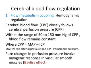 Cerebral blood flow regulation
1. Flow metabolism coupling: Hemodynamic
regulation
Cerebral blood flow (CBF) closely follows
cerebral perfusion pressure (CPP)
Within the range of 50 to 150 mm Hg of CPP ,
blood flow remains constant.
Where CPP = MAP – ICP
MAP :Mean arterial pressure and ICP : Intracranial pressure.
Pure changes in perfusion pressure involve
myogenic response in vascular smooth
muscles (Bayliss effect)
 