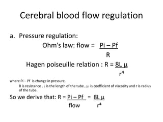 Cerebral blood flow regulation
a. Pressure regulation:
Ohm’s law: flow = Pi – Pf
R
Hagen poiseuille relation : R = 8L μ
r⁴
where Pi – Pf is change in pressure,
R is resistance , L is the length of the tube , μ is coefficient of viscosity and r is radius
of the tube.
So we derive that: R = Pi – Pf = 8L μ
flow r⁴
 