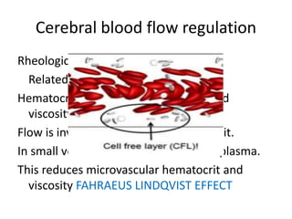 Cerebral blood flow regulation
Rheological factors:
Related with blood viscosity.
Hematocrit has main influence on blood
viscosity.
Flow is inversely related with hematocrit.
In small vessels cells move faster than plasma.
This reduces microvascular hematocrit and
viscosity FAHRAEUS LINDQVIST EFFECT
 