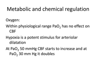 Metabolic and chemical regulation
Oxygen:
Within physiological range PaO2 has no effect on
CBF
Hypoxia is a potent stimulus for arteriolar
dilatation
At PaO2 50 mmHg CBF starts to increase and at
PaO2 30 mm Hg it doubles
 
