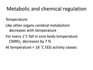 Metabolic and chemical regulation
Temperature:
Like other organs cerebral metabolism
decreases with temperature
For every 1˚C fall in core body temperature
CMRO2 decreases by 7 %
At temperature < 18 ˚C EEG activity ceases
 