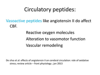 Circulatory peptides:
Vasoactive peptides like angiotensin II do affect
CBF.
Reactive oxygen molecules
Alteration to vasomotor function
Vascular remodeling
De silva et al: effects of angiotensin II on cerebral circulation: role of oxidative
stress; review article – front physiology ; jan 2013
 