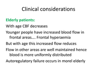 Clinical considerations
Elderly patients:
With age CBF decreases
Younger people have increased blood flow in
frontal areas…. Frontal hyperaemia
But with age this increased flow reduces
Flow in other areas are well maintained hence
blood is more uniformly distributed
Autoregulatory failure occurs in morel elderly
 