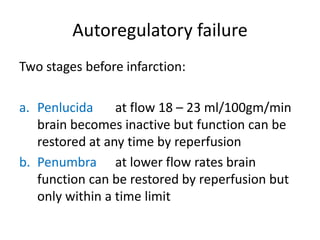 Autoregulatory failure
Two stages before infarction:
a. Penlucida at flow 18 – 23 ml/100gm/min
brain becomes inactive but function can be
restored at any time by reperfusion
b. Penumbra at lower flow rates brain
function can be restored by reperfusion but
only within a time limit
 