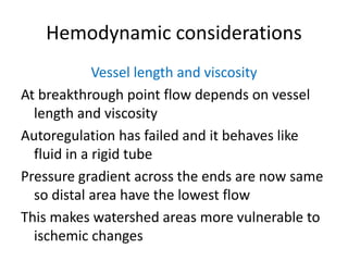 Hemodynamic considerations
Vessel length and viscosity
At breakthrough point flow depends on vessel
length and viscosity
Autoregulation has failed and it behaves like
fluid in a rigid tube
Pressure gradient across the ends are now same
so distal area have the lowest flow
This makes watershed areas more vulnerable to
ischemic changes
 