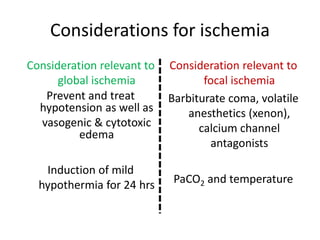 Considerations for ischemia
Consideration relevant to
global ischemia
Prevent and treat
hypotension as well as
vasogenic & cytotoxic
edema
Induction of mild
hypothermia for 24 hrs
Consideration relevant to
focal ischemia
Barbiturate coma, volatile
anesthetics (xenon),
calcium channel
antagonists
PaCO2 and temperature
 