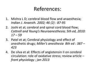 References:
1. Mishra L D; cerebral blood flow and anaesthesia;
Indian J. Anaesth. 2002; 46 (2) : 87-95
2. Joshi et al; cerebral and spinal cord blood flow;
Cottrell and Young’s Neuroanesthesia; 5th ed, 2010:
17 – 59
3. Patel et at; Cerebral physiology and effect of
anesthetic drugs; Miller’s anesthesia 8th ed : 387 –
423
4. De silva et al: Effects of angiotensin II on cerebral
circulation: role of oxidative stress; review article –
front physiology ; jan 2013
 